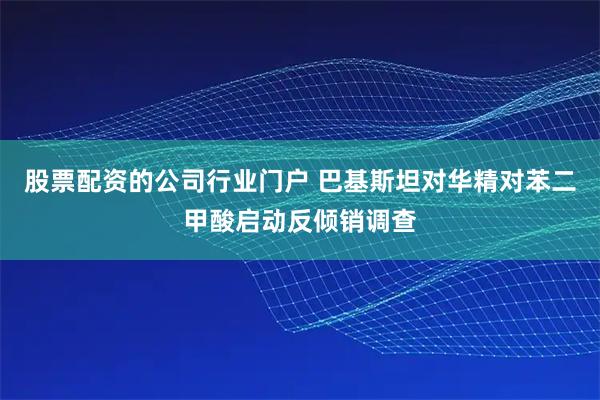 股票配资的公司行业门户 巴基斯坦对华精对苯二甲酸启动反倾销调查