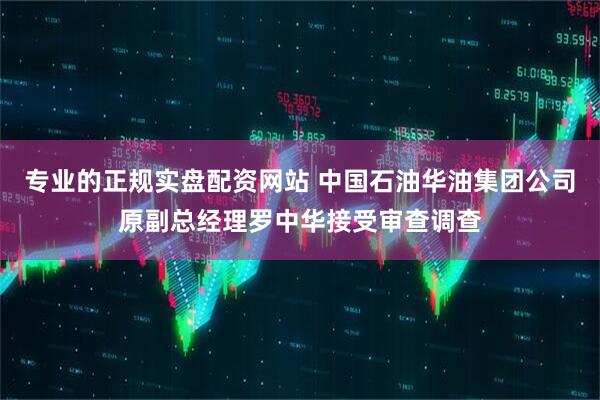 专业的正规实盘配资网站 中国石油华油集团公司原副总经理罗中华接受审查调查