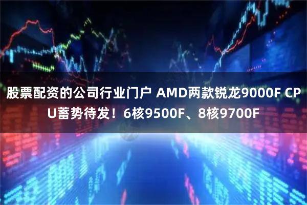 股票配资的公司行业门户 AMD两款锐龙9000F CPU蓄势待发!6核9500F、8核9700F
