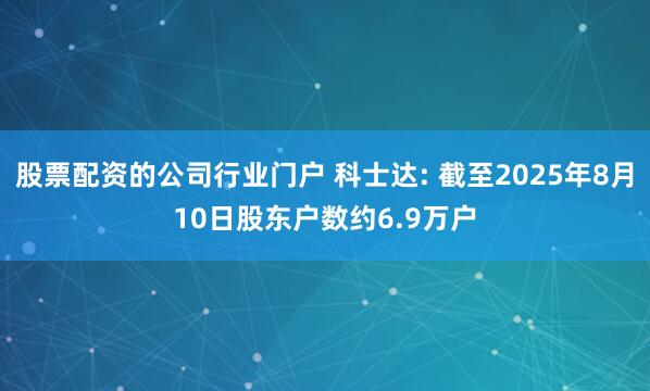 股票配资的公司行业门户 科士达: 截至2025年8月10日股东户数约6.9万户