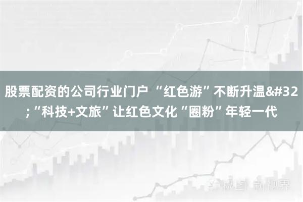 股票配资的公司行业门户 “红色游”不断升温&#32;“科技+文旅”让红色文化“圈粉”年轻一代