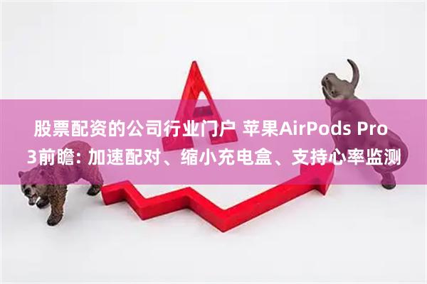股票配资的公司行业门户 苹果AirPods Pro 3前瞻: 加速配对、缩小充电盒、支持心率监测