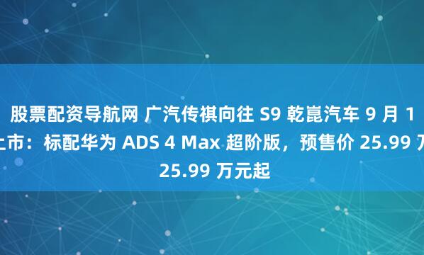 股票配资导航网 广汽传祺向往 S9 乾崑汽车 9 月 19 日上市：标配华为 ADS 4 Max 超阶版，预售价 25.99 万元起