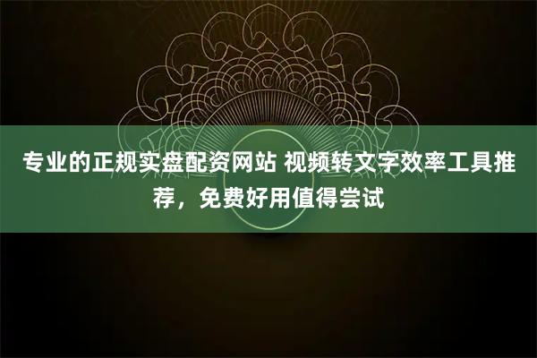 专业的正规实盘配资网站 视频转文字效率工具推荐，免费好用值得尝试