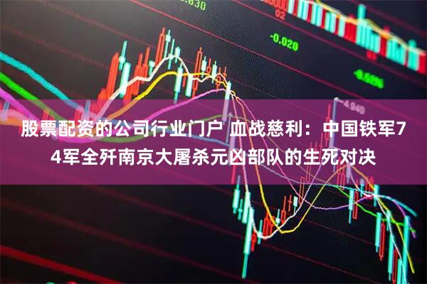 股票配资的公司行业门户 血战慈利：中国铁军74军全歼南京大屠杀元凶部队的生死对决