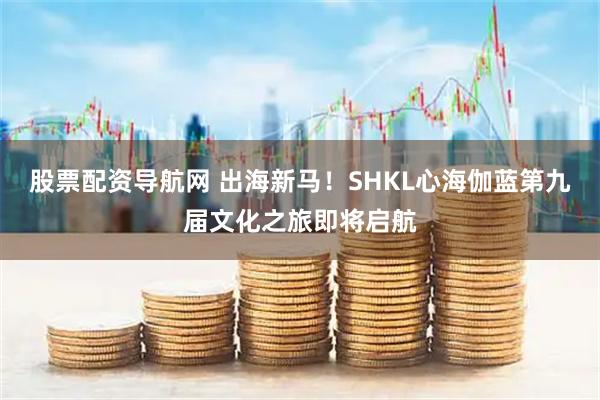 股票配资导航网 出海新马！SHKL心海伽蓝第九届文化之旅即将启航