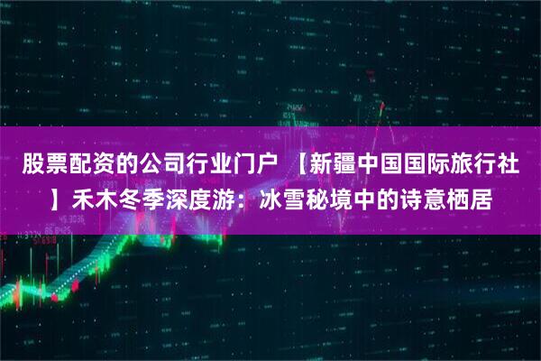 股票配资的公司行业门户 【新疆中国国际旅行社】禾木冬季深度游:冰雪秘境中的诗意栖居
