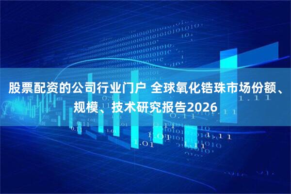 股票配资的公司行业门户 全球氧化锆珠市场份额、规模、技术研究报告2026