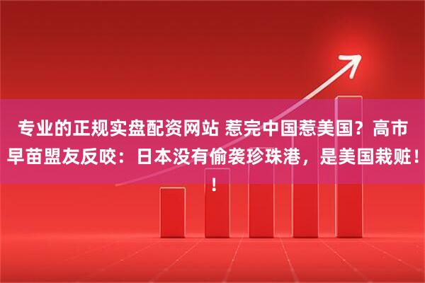 专业的正规实盘配资网站 惹完中国惹美国？高市早苗盟友反咬：日本没有偷袭珍珠港，是美国栽赃！