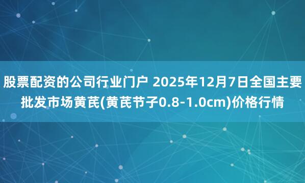 股票配资的公司行业门户 2025年12月7日全国主要批发市场黄芪(黄芪节子0.8-1.0cm)价格行情
