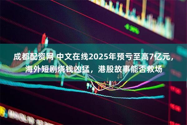 成都配资网 中文在线2025年预亏至高7亿元，海外短剧烧钱凶猛，港股故事能否救场