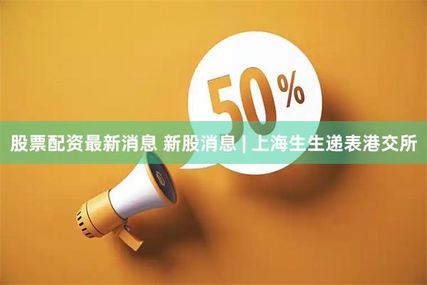 股票配资最新消息 新股消息 | 上海生生递表港交所