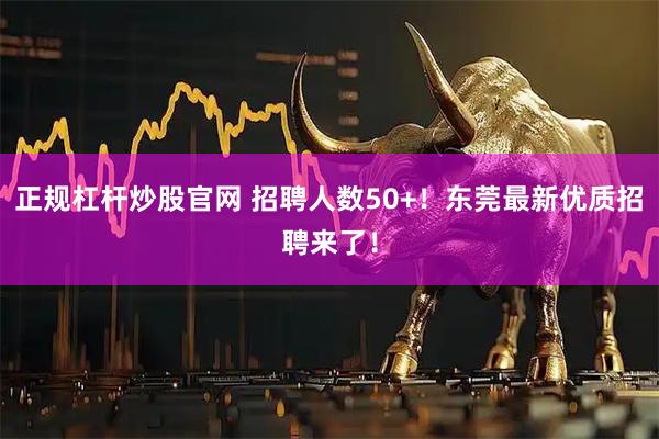正规杠杆炒股官网 招聘人数50+！东莞最新优质招聘来了！