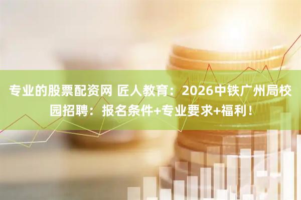 专业的股票配资网 匠人教育：2026中铁广州局校园招聘：报名条件+专业要求+福利！