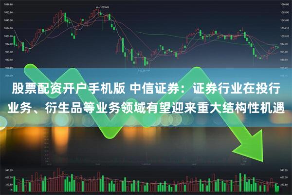 股票配资开户手机版 中信证券：证券行业在投行业务、衍生品等业务领域有望迎来重大结构性机遇