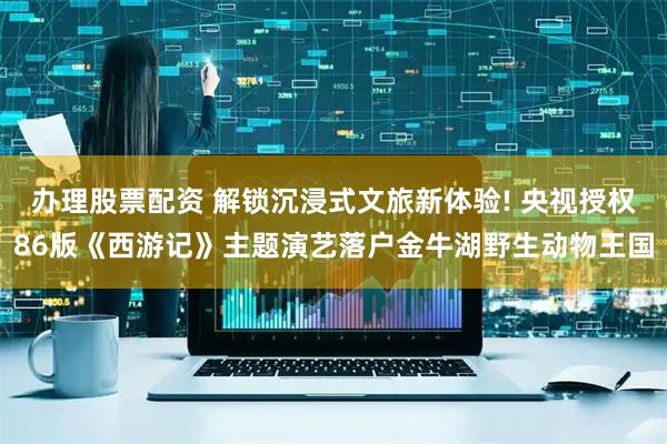 办理股票配资 解锁沉浸式文旅新体验! 央视授权86版《西游记》主题演艺落户金牛湖野生动物王国