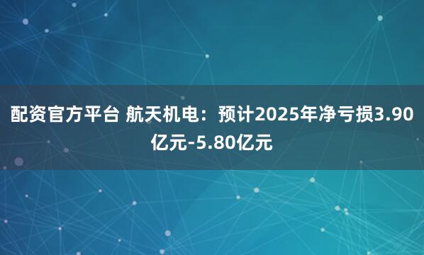 配资官方平台 航天机电：预计2025年净亏损3.90亿元-5.80亿元