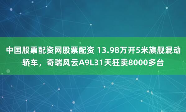 中国股票配资网股票配资 13.98万开5米旗舰混动轿车，奇瑞风云A9L31天狂卖8000多台