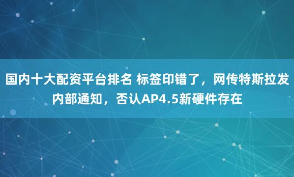 国内十大配资平台排名 标签印错了，网传特斯拉发内部通知，否认AP4.5新硬件存在