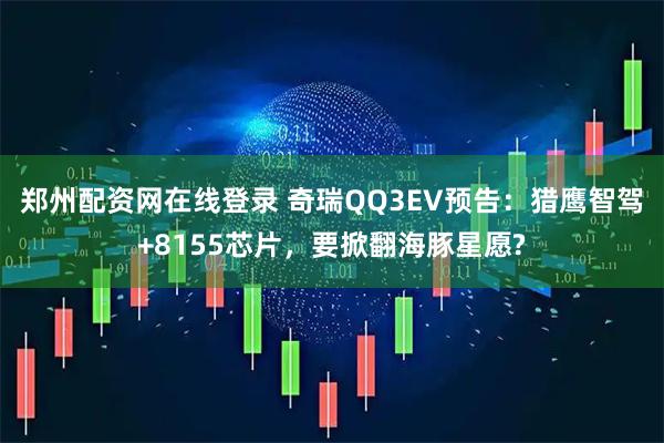 郑州配资网在线登录 奇瑞QQ3EV预告：猎鹰智驾+8155芯片，要掀翻海豚星愿?