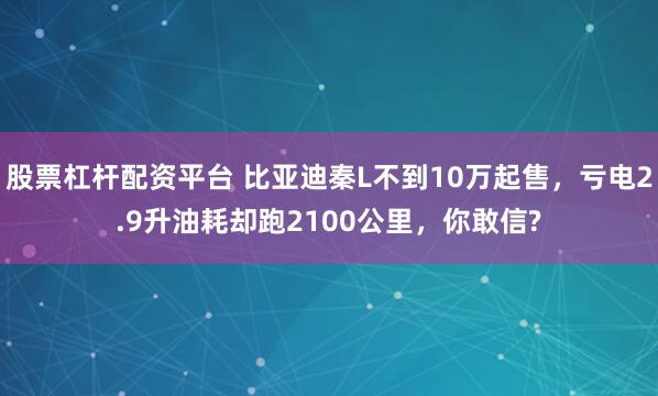 股票杠杆配资平台 比亚迪秦L不到10万起售，亏电2.9升油耗却跑2100公里，你敢信?