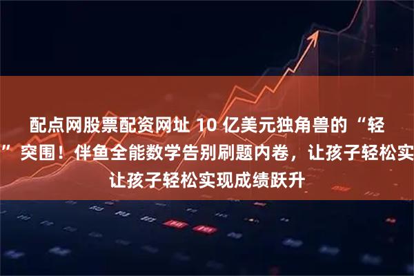 配点网股票配资网址 10 亿美元独角兽的 “轻负担高提分” 突围!伴鱼全能数学告别刷题内卷,让孩子轻松实现成绩跃升