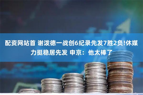 配资网站首 谢泼德一战创6纪录先发7胜2负!休媒力挺稳居先发 申京：他太棒了