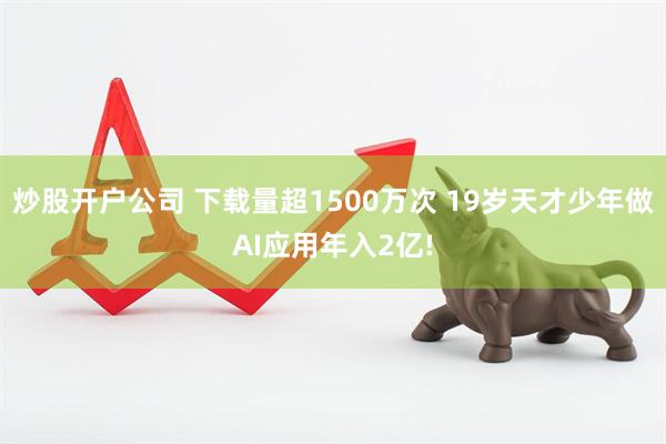 炒股开户公司 下载量超1500万次 19岁天才少年做AI应用年入2亿!