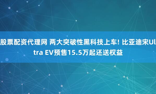 股票配资代理网 两大突破性黑科技上车! 比亚迪宋Ultra EV预售15.5万起还送权益
