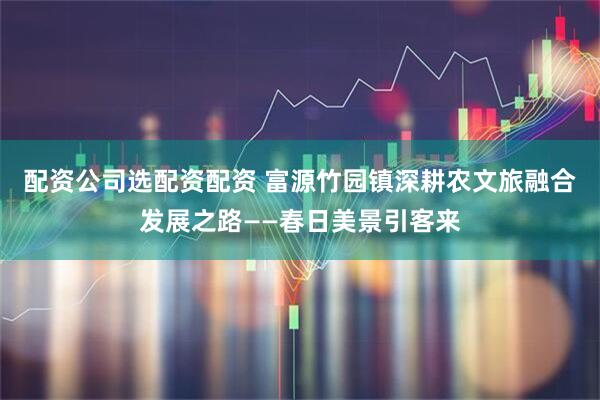 配资公司选配资配资 富源竹园镇深耕农文旅融合发展之路——春日美景引客来