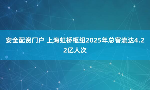 安全配资门户 上海虹桥枢纽2025年总客流达4.22亿人次