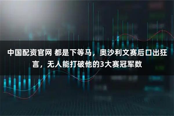 中国配资官网 都是下等马，奥沙利文赛后口出狂言，无人能打破他的3大赛冠军数