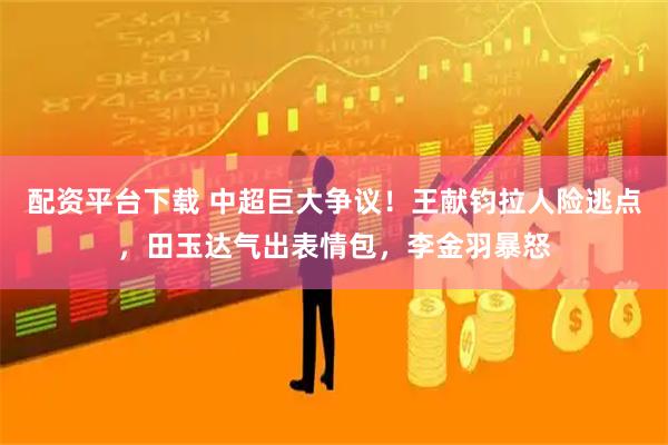 配资平台下载 中超巨大争议！王献钧拉人险逃点，田玉达气出表情包，李金羽暴怒