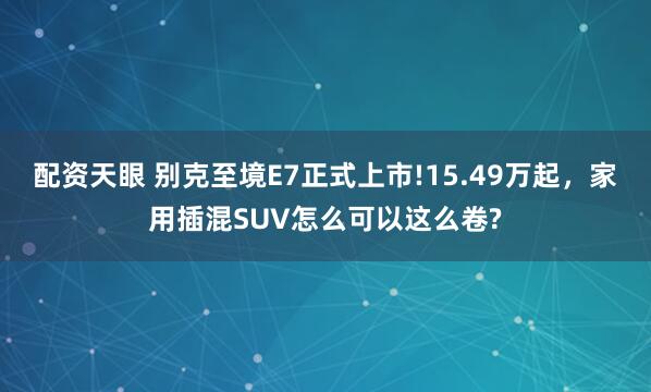 配资天眼 别克至境E7正式上市!15.49万起，家用插混SUV怎么可以这么卷?
