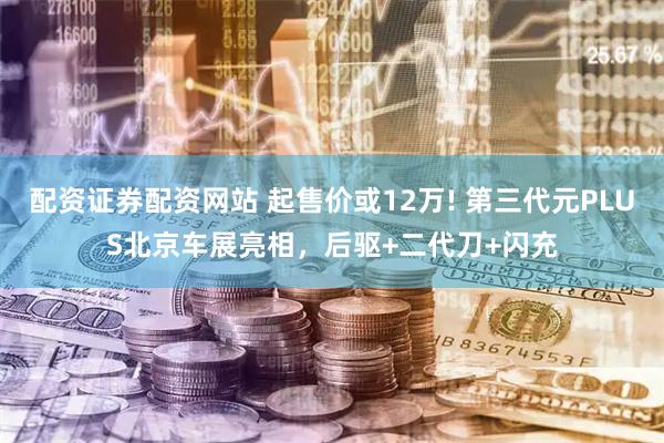配资证券配资网站 起售价或12万! 第三代元PLUS北京车展亮相，后驱+二代刀+闪充