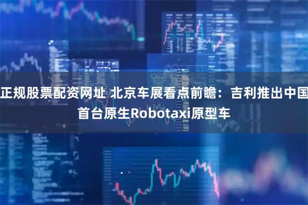 正规股票配资网址 北京车展看点前瞻：吉利推出中国首台原生Robotaxi原型车