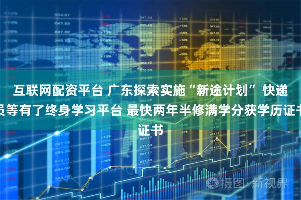 互联网配资平台 广东探索实施“新途计划” 快递员等有了终身学习平台 最快两年半修满学分获学历证书