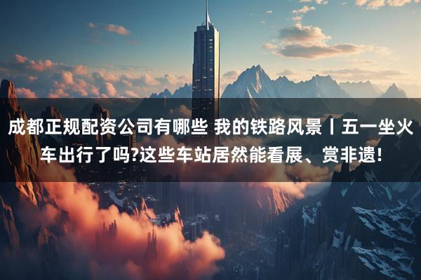 成都正规配资公司有哪些 我的铁路风景丨五一坐火车出行了吗?这些车站居然能看展、赏非遗!