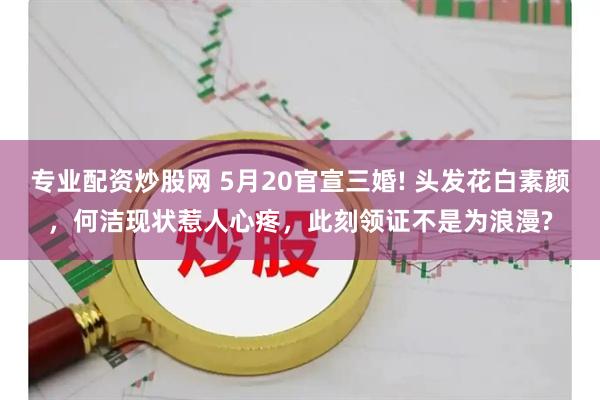专业配资炒股网 5月20官宣三婚! 头发花白素颜，何洁现状惹人心疼，此刻领证不是为浪漫?